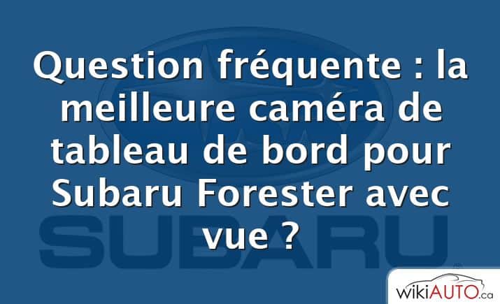 Question fréquente : la meilleure caméra de tableau de bord pour Subaru Forester avec vue ?